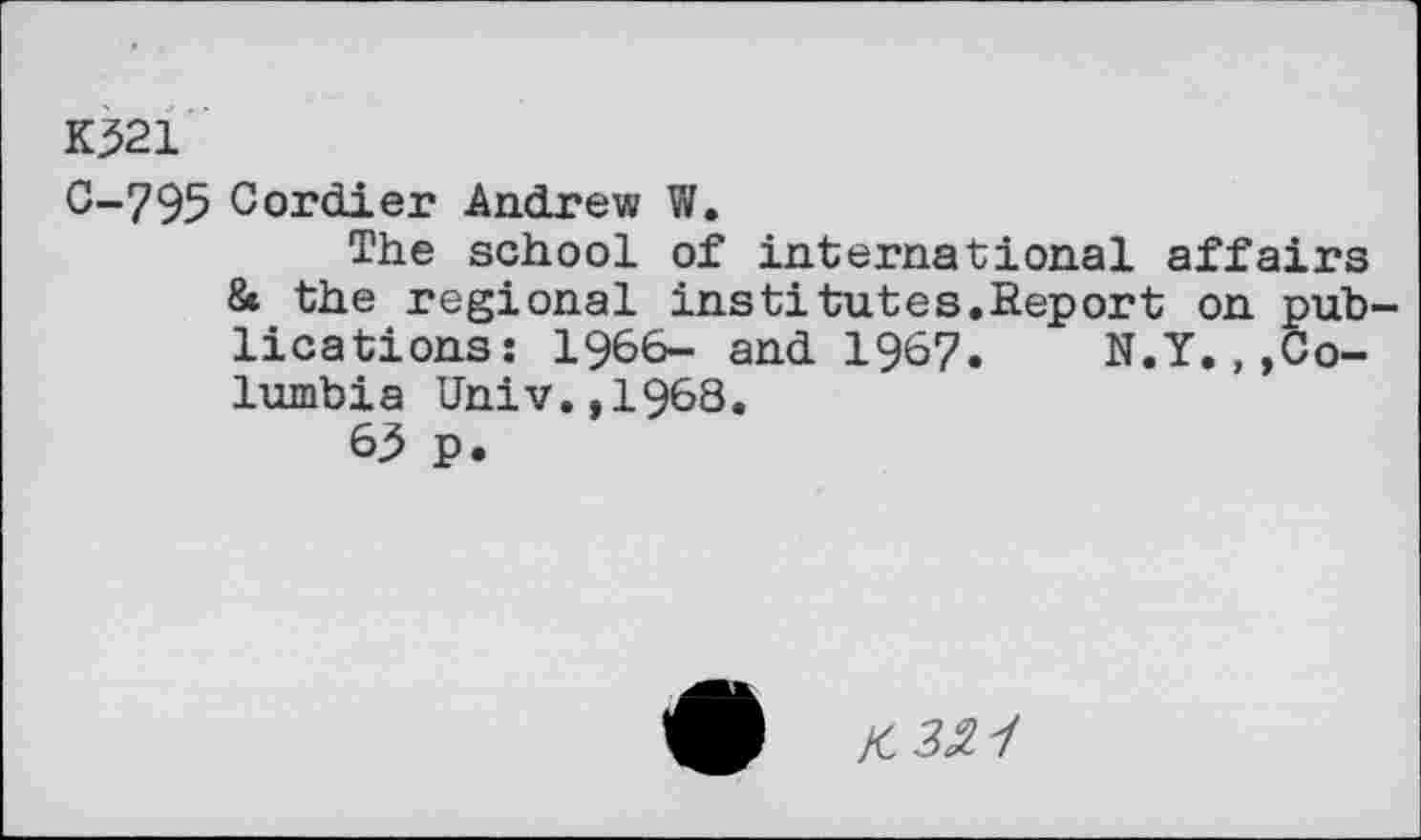 ﻿K321
C-795 Cordier Andrew W.
The school of international affairs & the regional institutes.Report on publications: 1966- and 1967. N.Y.,»Columbia Univ.,1968.
63 p.
